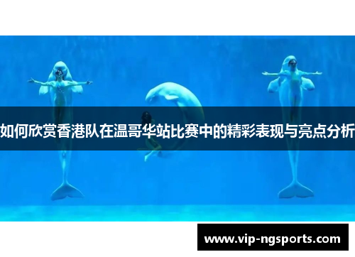 如何欣赏香港队在温哥华站比赛中的精彩表现与亮点分析