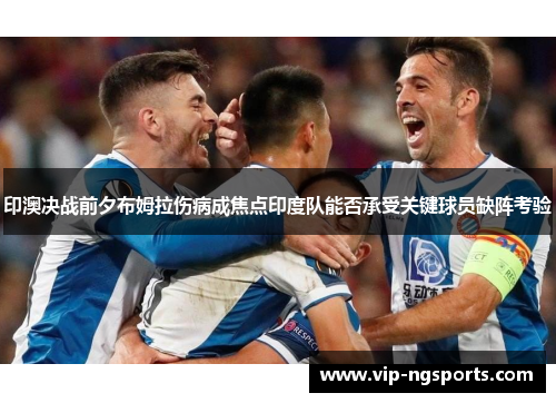 印澳决战前夕布姆拉伤病成焦点印度队能否承受关键球员缺阵考验